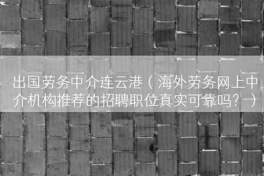 出国劳务中介连云港（海外劳务网上中介机构推荐的招聘职位真实可靠吗？）