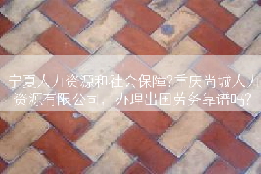 宁夏人力资源和社会保障?重庆尚城人力资源有限公司，办理出国劳务靠谱吗?