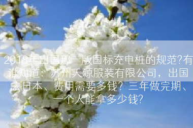 2018年出国那一版国标充电桩的规范?有谁知道：苏州天源服装有限公司，出国去日本、费用需要多钱？三年做完期、一个人能拿多少钱?