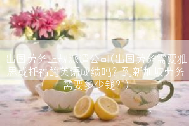 出国劳务正规派遣公司(出国劳务需要雅思或托福的英语成绩吗？到新加坡劳务需要多少钱？)