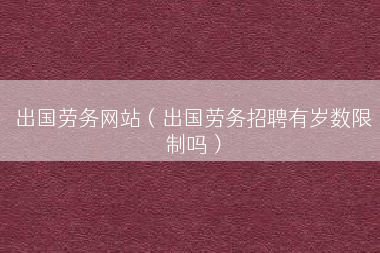 出国劳务网站（出国劳务招聘有岁数限制吗）
