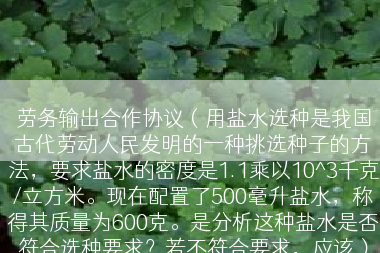 劳务输出合作协议（用盐水选种是我国古代劳动人民发明的一种挑选种子的方法，要求盐水的密度是1.1乘以10^3千克/立方米。现在配置了500毫升盐水，称得其质量为600克。是分析这种盐水是否符合选种要求？若不符合要求，应该）