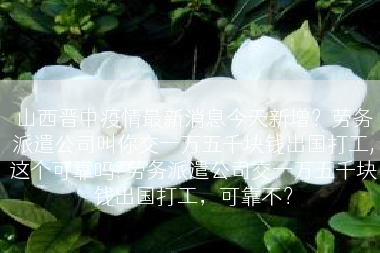 山西晋中疫情最新消息今天新增？劳务派遣公司叫你交一万五千块钱出国打工,这个可靠吗?劳务派遣公司交一万五千块钱出国打工，可靠不？