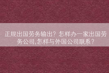 正规出国劳务输出？怎样办一家出国劳务公司,怎样与外国公司联系？