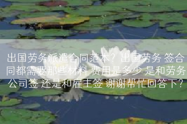 出国劳务派遣合同范本？出国劳务 签合同都需要那些材料 费用是多少 是和劳务公司签 还是和雇主签 谢谢帮忙回答下？