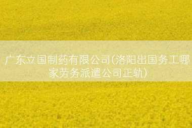 广东立国制药有限公司(洛阳出国务工哪家劳务派遣公司正轨)