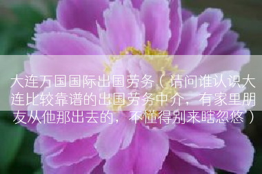 大连万国国际出国劳务（请问谁认识大连比较靠谱的出国劳务中介，有家里朋友从他那出去的，不懂得别来瞎忽悠）