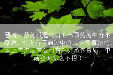 晋城市劳务派遣公司（出国劳务中介不靠谱，有没有不通过中介，公司直招的，网上查询国有公司有对外承包资质，电话咨询怎么不招）