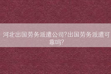 河北出国劳务派遣公司?出国劳务派遣可靠吗?