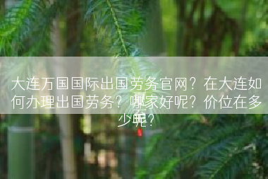 大连万国国际出国劳务官网？在大连如何办理出国劳务？哪家好呢？价位在多少呢？