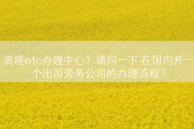 高速etc办理中心？请问一下 在国内开一个出国劳务公司的办理流程？