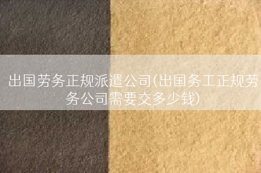 出国劳务正规派遣公司(出国务工正规劳务公司需要交多少钱)