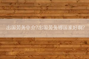 出国劳务中介?出国劳务哪国家好啊?