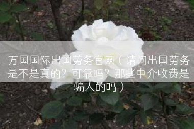 万国国际出国劳务官网（请问出国劳务是不是真的？可靠吗？那些中介收费是骗人的吗）