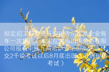 拟定招工简章进行安民告示这是企业每年一次招聘（本人在河南出境劳务有限公司报名中铁九局哈萨克斯坦高铁项目，交2千说考试以后8月底出国，可到现在考试）