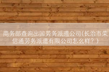 商务部查询出国劳务派遣公司(长治市荣信通劳务派遣有限公司怎么样？)