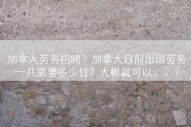 加拿大劳务招聘？加拿大目前出国劳务一共需要多少钱？大概就可以。。？