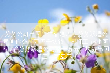 劳务公司出国工作靠谱吗（劳务派遣公司叫你交一万五千块钱出国打工,这个可靠吗?劳务派遣公司交一万五千块钱出国打工，可靠不）