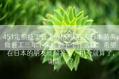 451定额技工普工价格?现在去日本劳务，做普工三年下来能剩下个什么钱，希望在日本的朋友能解答下，中介就算了，谢谢....?
