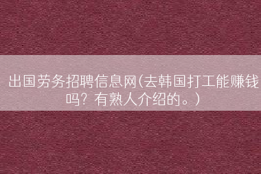 出国劳务招聘信息网(去韩国打工能赚钱吗？有熟人介绍的。)