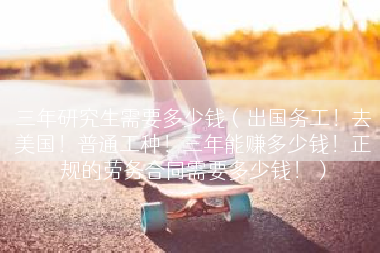 三年研究生需要多少钱（出国务工！去美国！普通工种！三年能赚多少钱！正规的劳务合同需要多少钱！）