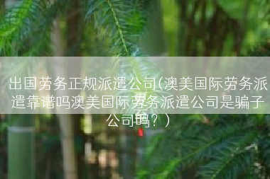 出国劳务正规派遣公司(澳美国际劳务派遣靠谱吗澳美国际劳务派遣公司是骗子公司吗？)