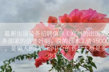 最新出国劳务招聘信息（郑州的出国劳务那家的信誉好啊。说的日本工资15000，是骗人的吗？给中介的费用大概是多少？）