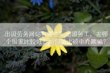 出国劳务网站有哪些？出国务工，去哪个国家比较好？如何防止被中介欺骗？