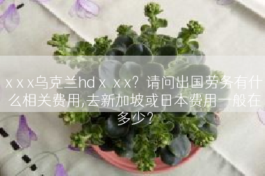 xⅹx乌克兰hdⅹⅹx？请问出国劳务有什么相关费用,去新加坡或日本费用一般在多少？