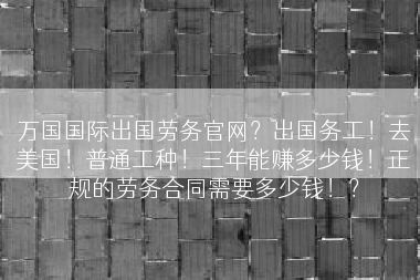 万国国际出国劳务官网？出国务工！去美国！普通工种！三年能赚多少钱！正规的劳务合同需要多少钱！？
