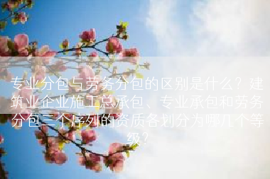 专业分包与劳务分包的区别是什么？建筑业企业施工总承包、专业承包和劳务分包三个序列的资质各划分为哪几个等级？
