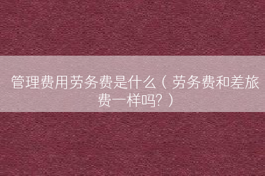 管理费用劳务费是什么（劳务费和差旅费一样吗?）