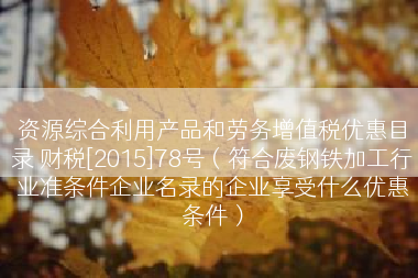 资源综合利用产品和劳务增值税优惠目录 财税[2015]78号（符合废钢铁加工行业准条件企业名录的企业享受什么优惠条件）