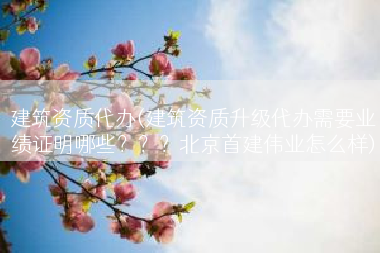 建筑资质代办(建筑资质升级代办需要业绩证明哪些？？？北京首建伟业怎么样)