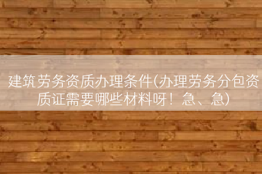 建筑劳务资质办理条件(办理劳务分包资质证需要哪些材料呀！急、急)