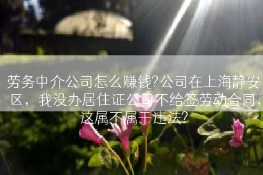 劳务中介公司怎么赚钱?公司在上海静安区，我没办居住证公司不给签劳动合同，这属不属于违法?