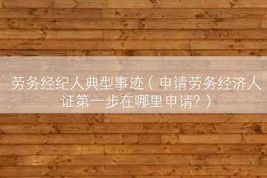 劳务经纪人典型事迹（申请劳务经济人证第一步在哪里申请?）