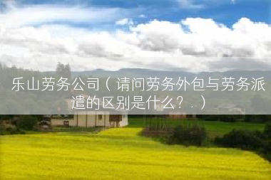 乐山劳务公司（请问劳务外包与劳务派遣的区别是什么？.）