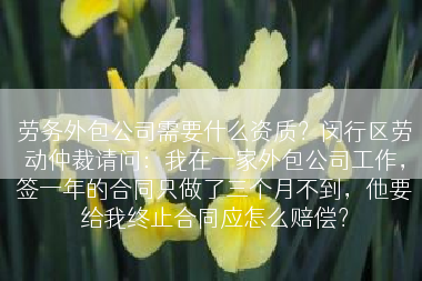 劳务外包公司需要什么资质？闵行区劳动仲裁请问：我在一家外包公司工作，签一年的合同只做了三个月不到，他要给我终止合同应怎么赔偿？