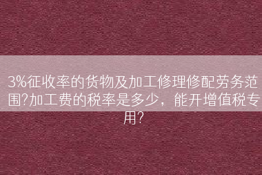 3%征收率的货物及加工修理修配劳务范围?加工费的税率是多少，能开增值税专用?