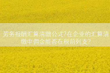 劳务报酬汇算清缴公式?在企业的汇算清缴中佣金能否在税前列支?