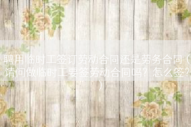 聘用临时工签订劳动合同还是劳务合同（请问做临时工要签劳动合同吗？怎么签？）