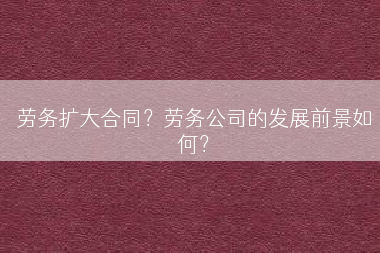 劳务扩大合同？劳务公司的发展前景如何？