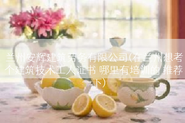 兰州安辉建筑劳务有限公司(在兰州想考个建筑技术工人证书 哪里有培训的 推荐一下)