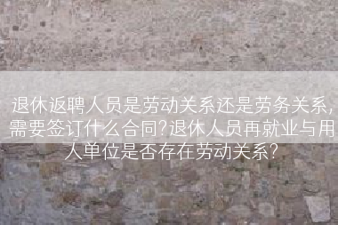 退休返聘人员是劳动关系还是劳务关系,需要签订什么合同?退休人员再就业与用人单位是否存在劳动关系?