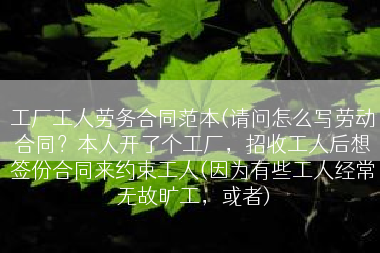 工厂工人劳务合同范本(请问怎么写劳动合同？本人开了个工厂，招收工人后想签份合同来约束工人(因为有些工人经常无故旷工，或者)