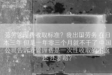 劳务管理费收取标准？我出国劳务 在日本三年 但是一年零三个月就不干了 中国公司告诉我管理费是一次性收取的不返还 还要赔？
