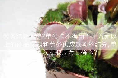 劳务结算清单?单位卡不得用于十万元以上的商品交易和劳务供应款项的结算,单位卡可以支取现金正确么?