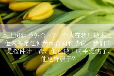 木工班组劳务合同?一个人在我厂做木工，但未签定任何劳动合同和协议，我们也是按件计工资，他在做工时手受伤了，他这样属于?