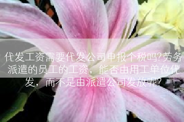 代发工资需要代发公司申报个税吗?劳务派遣的员工的工资，能否由用工单位代发，而不是由派遣公司发放呢?
